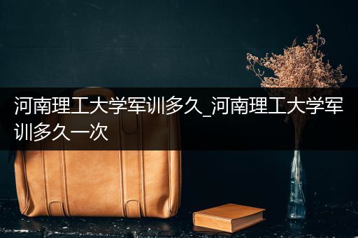 河南理工大学军训多久_河南理工大学军训多久一次