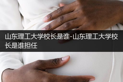 山东理工大学校长是谁-山东理工大学校长是谁担任