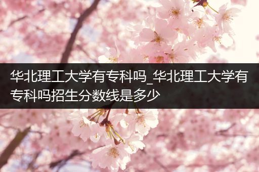 华北理工大学有专科吗_华北理工大学有专科吗招生分数线是多少