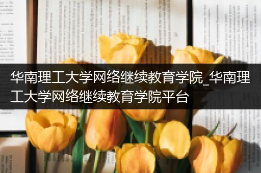 华南理工大学网络继续教育学院_华南理工大学网络继续教育学院平台