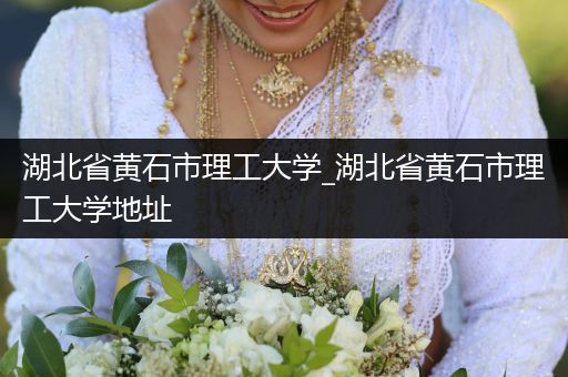 湖北省黄石市理工大学_湖北省黄石市理工大学地址