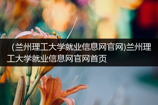 （兰州理工大学就业信息网官网)兰州理工大学就业信息网官网首页