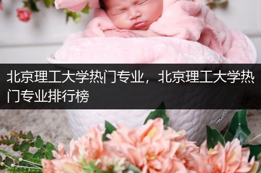 北京理工大学热门专业，北京理工大学热门专业排行榜