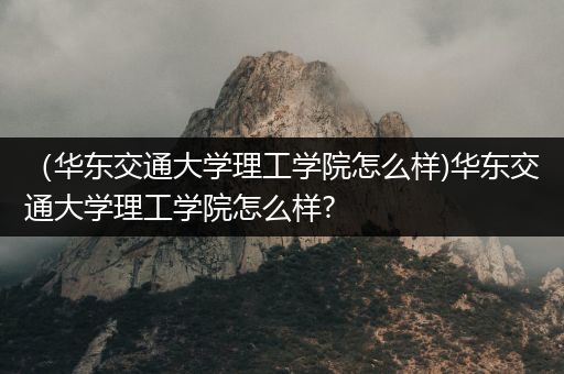 （华东交通大学理工学院怎么样)华东交通大学理工学院怎么样?