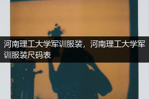 河南理工大学军训服装，河南理工大学军训服装尺码表