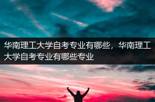 华南理工大学自考专业有哪些，华南理工大学自考专业有哪些专业