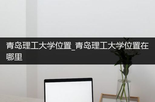 青岛理工大学位置_青岛理工大学位置在哪里