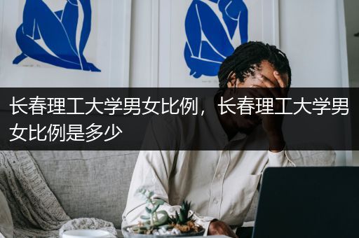 长春理工大学男女比例，长春理工大学男女比例是多少