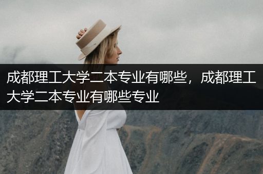 成都理工大学二本专业有哪些，成都理工大学二本专业有哪些专业