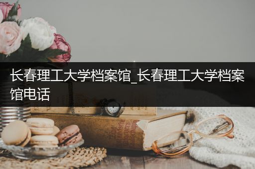 长春理工大学档案馆_长春理工大学档案馆电话