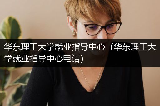 华东理工大学就业指导中心（华东理工大学就业指导中心电话）