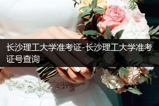 长沙理工大学准考证-长沙理工大学准考证号查询