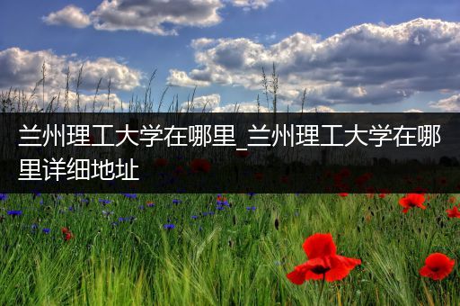 兰州理工大学在哪里_兰州理工大学在哪里详细地址