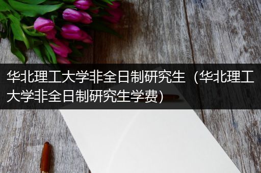 华北理工大学非全日制研究生（华北理工大学非全日制研究生学费）