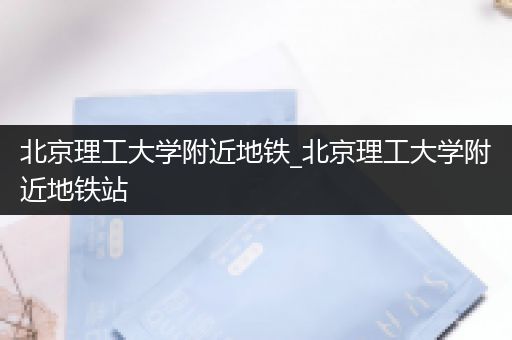 北京理工大学附近地铁_北京理工大学附近地铁站