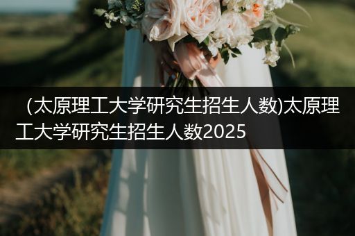 （太原理工大学研究生招生人数)太原理工大学研究生招生人数2025