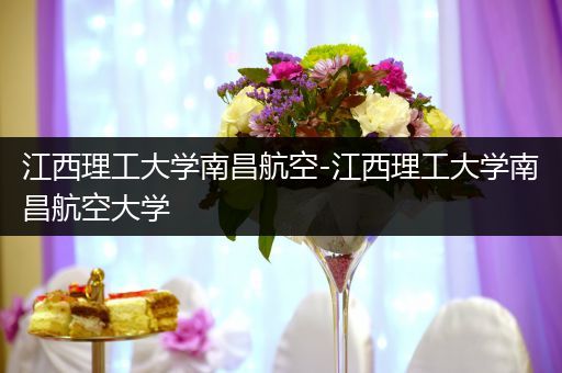 江西理工大学南昌航空-江西理工大学南昌航空大学