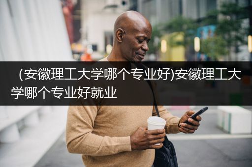 （安徽理工大学哪个专业好)安徽理工大学哪个专业好就业