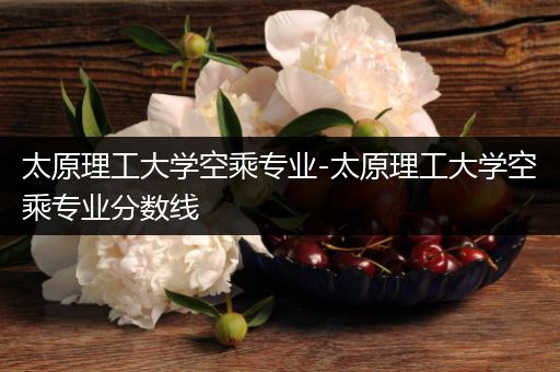 太原理工大学空乘专业-太原理工大学空乘专业分数线