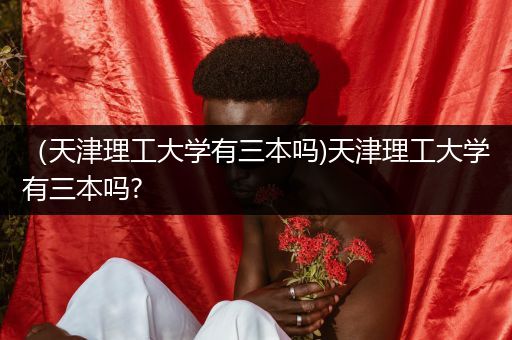 （天津理工大学有三本吗)天津理工大学有三本吗?