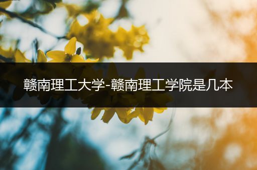 赣南理工大学-赣南理工学院是几本