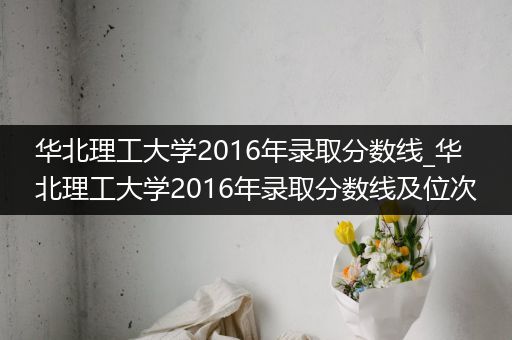 华北理工大学2016年录取分数线_华北理工大学2016年录取分数线及位次
