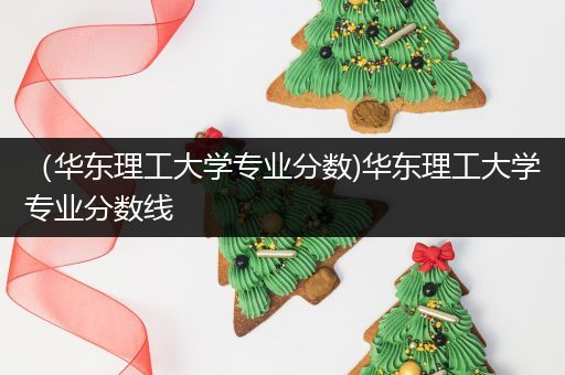 （华东理工大学专业分数)华东理工大学专业分数线