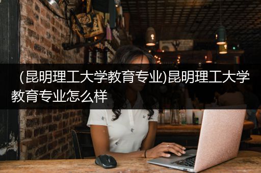 （昆明理工大学教育专业)昆明理工大学教育专业怎么样