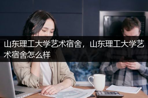 山东理工大学艺术宿舍，山东理工大学艺术宿舍怎么样