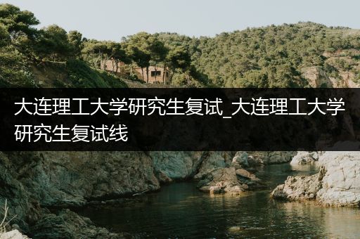 大连理工大学研究生复试_大连理工大学研究生复试线