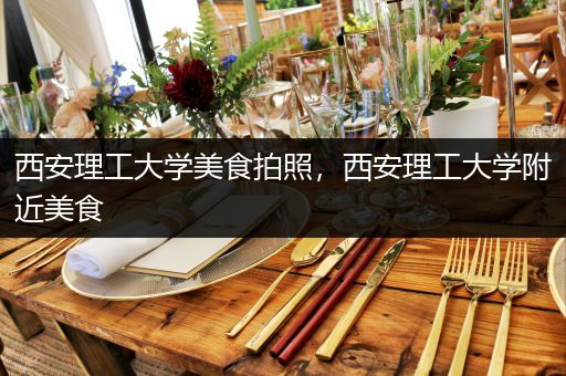 西安理工大学美食拍照，西安理工大学附近美食