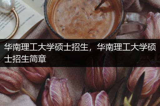 华南理工大学硕士招生，华南理工大学硕士招生简章