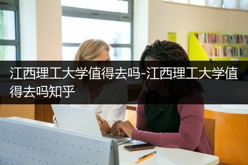 江西理工大学值得去吗-江西理工大学值得去吗知乎