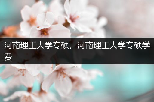 河南理工大学专硕，河南理工大学专硕学费