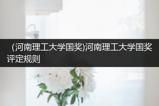 （河南理工大学国奖)河南理工大学国奖评定规则