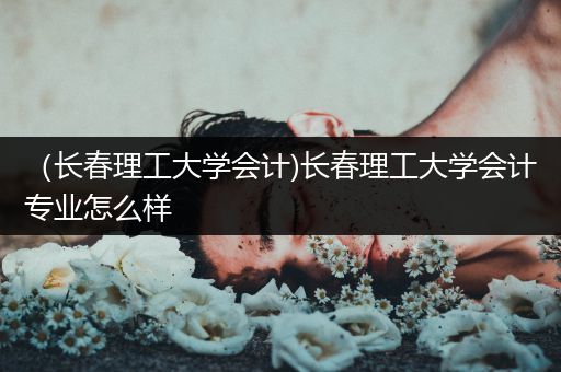 （长春理工大学会计)长春理工大学会计专业怎么样