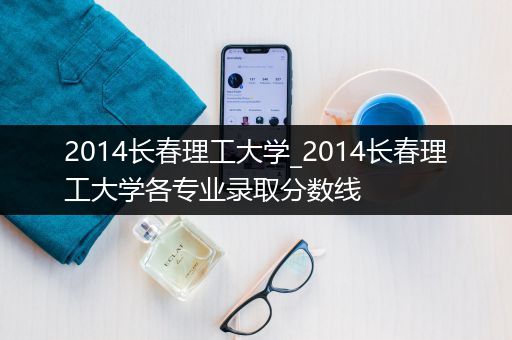2014长春理工大学_2014长春理工大学各专业录取分数线