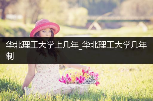 华北理工大学上几年_华北理工大学几年制