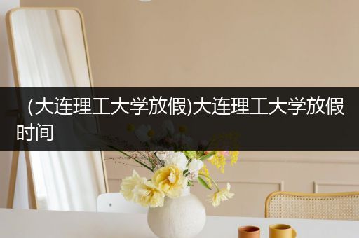 （大连理工大学放假)大连理工大学放假时间