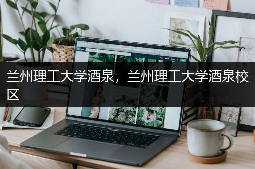 兰州理工大学酒泉，兰州理工大学酒泉校区