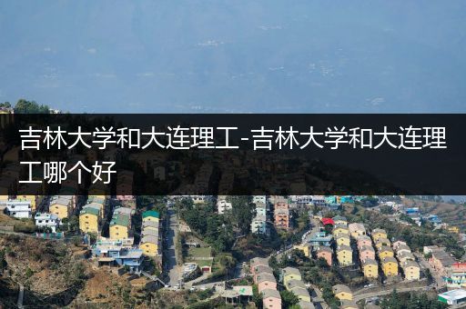 吉林大学和大连理工-吉林大学和大连理工哪个好