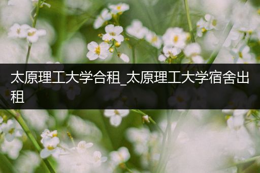 太原理工大学合租_太原理工大学宿舍出租