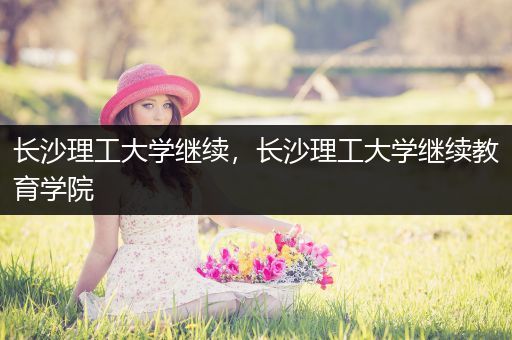 长沙理工大学继续，长沙理工大学继续教育学院
