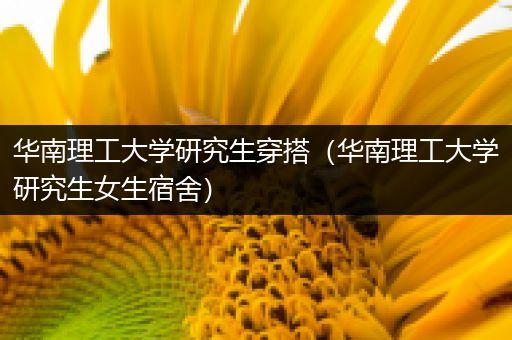 华南理工大学研究生穿搭（华南理工大学研究生女生宿舍）