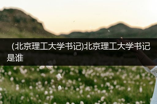 （北京理工大学书记)北京理工大学书记是谁