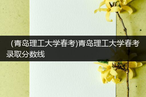 （青岛理工大学春考)青岛理工大学春考录取分数线