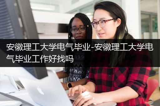 安徽理工大学电气毕业-安徽理工大学电气毕业工作好找吗