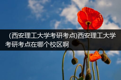 （西安理工大学考研考点)西安理工大学考研考点在哪个校区啊