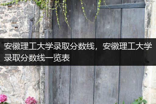安徽理工大学录取分数线，安徽理工大学录取分数线一览表