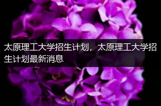 太原理工大学招生计划，太原理工大学招生计划最新消息